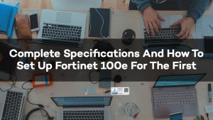 Complete Specifications And How To Set Up Fortinet 100e For The First Time